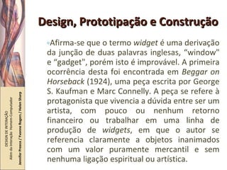 Design, Prototipação e Construção Afirma-se que o termo  widget  é uma derivação da junção de duas palavras inglesas, “window" e “gadget", porém isto é improvável. A primeira ocorrência desta foi encontrada em  Beggar on Horseback  (1924), uma peça escrita por George S. Kaufman e Marc Connelly. A peça se refere à protagonista que vivencia a dúvida entre ser um artista, com pouco ou nenhum retorno financeiro ou trabalhar em uma linha de produção de  widgets , em que o autor se referencia claramente a objetos inanimados com um valor puramente mercantil e sem nenhuma ligação espiritual ou artística. DESIGN DE INTERAÇÃO  Além da Interação  Homem-Computador Jennifer Preece / Yvonne Rogers / Helen Sharp 