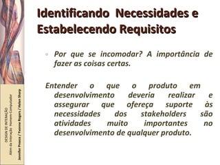 Identificando  Necessidades e Estabelecendo Requisitos Por que se incomodar? A importância de fazer as coisas certas. Entender o que o produto em  desenvolvimento deveria realizar e assegurar que ofereça suporte às necessidades dos stakeholders são atividades muito importantes no desenvolvimento de qualquer produto. DESIGN DE INTERAÇÃO  Além da Interação  Homem-Computador Jennifer Preece / Yvonne Rogers / Helen Sharp 