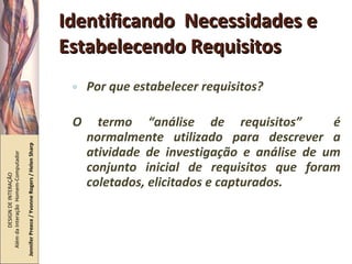 Identificando  Necessidades e Estabelecendo Requisitos Por que estabelecer requisitos? O termo “análise de requisitos”  é normalmente utilizado para descrever a atividade de investigação e análise de um conjunto inicial de requisitos que foram coletados, elicitados e capturados. DESIGN DE INTERAÇÃO  Além da Interação  Homem-Computador Jennifer Preece / Yvonne Rogers / Helen Sharp 