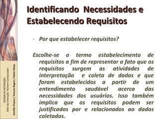 Identificando  Necessidades e Estabelecendo Requisitos Por que estabelecer requisitos? Escolhe-se o termo estabelecimento de requisitos a fim de representar o fato que os requisitos surgem as atividades de interpretação  e coleta de dados e que foram estabelecidos a partir de um entendimento saudável acerca das necessidades dos usuários. Isso também implica que os requisitos podem ser justificados por e relacionados ao dados coletados. DESIGN DE INTERAÇÃO  Além da Interação  Homem-Computador Jennifer Preece / Yvonne Rogers / Helen Sharp 