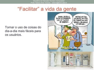 Disciplina de Interação Humano Computador
Profa Tatiana Aires Tavares – tatiana@lavid.ufpb.br
“Facilitar” a vida da gente
Tornar o uso de coisas do
dia-a-dia mais fáceis para
os usuários.
 