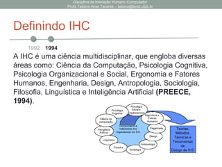 Definindo IHC
A IHC é uma ciência multidisciplinar, que engloba diversas
áreas como: Ciência da Computação, Psicologia Cognitiva,
Psicologia Organizacional e Social, Ergonomia e Fatores
Humanos, Engenharia, Design, Antropologia, Sociologia,
Filosofia, Linguística e Inteligência Artificial (PREECE,
1994).
Disciplina de Interação Humano Computador
Profa Tatiana Aires Tavares – tatiana@lavid.ufpb.br
1992 1994
 