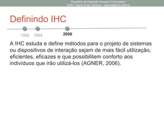 Definindo IHC
A IHC estuda e define métodos para o projeto de sistemas
ou dispositivos de interação sejam de mais fácil utilização,
eficientes, eficazes e que possibilitem conforto aos
indivíduos que irão utilizá-los (AGNER, 2006).
Disciplina de Interação Humano Computador
Profa Tatiana Aires Tavares – tatiana@lavid.ufpb.br
1992 1994 2006
 