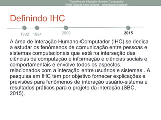 Definindo IHC
A área de Interação Humano-Computador (IHC) se dedica
a estudar os fenômenos de comunicação entre pessoas e
sistemas computacionais que está na interseção das
ciências da computação e informação e ciências sociais e
comportamentais e envolve todos os aspectos
relacionados com a interação entre usuários e sistemas . A
pesquisa em IHC tem por objetivo fornecer explicações e
previsões para fenômenos de interação usuário-sistema e
resultados práticos para o projeto da interação (SBC,
2015).
Disciplina de Interação Humano Computador
Profa Tatiana Aires Tavares – tatiana@lavid.ufpb.br
1992 1994 2006 2015
 