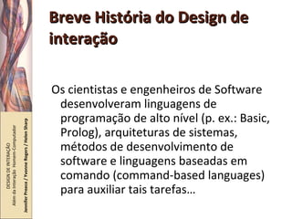 Breve História do Design de interação Os cientistas e engenheiros de Software desenvolveram linguagens de programação de alto nível (p. ex.: Basic, Prolog), arquiteturas de sistemas, métodos de desenvolvimento de software e linguagens baseadas em comando (command-based languages) para auxiliar tais tarefas… DESIGN DE INTERAÇÃO  Além da Interação  Homem-Computador Jennifer Preece / Yvonne Rogers / Helen Sharp 
