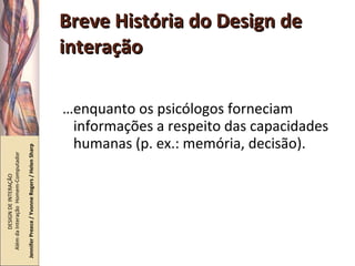 Breve História do Design de interação … enquanto os psicólogos forneciam informações a respeito das capacidades humanas (p. ex.: memória, decisão). DESIGN DE INTERAÇÃO  Além da Interação  Homem-Computador Jennifer Preece / Yvonne Rogers / Helen Sharp 
