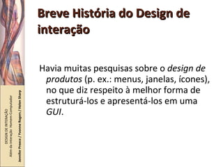Breve História do Design de interação Havia muitas pesquisas sobre o  design de produtos  (p. ex.: menus, janelas, ícones), no que diz respeito à melhor forma de estruturá-los e apresentá-los em uma  GUI . DESIGN DE INTERAÇÃO  Além da Interação  Homem-Computador Jennifer Preece / Yvonne Rogers / Helen Sharp 