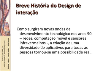 Breve História do Design de interação Como surgiram novas ondas de desenvolvimento tecnológico nos anos 90 – redes, computação móvel e sensores infravermelhos -, a criação de uma diversidade de aplicativos para todas as pessoas tornou-se uma possibilidade real. DESIGN DE INTERAÇÃO  Além da Interação  Homem-Computador Jennifer Preece / Yvonne Rogers / Helen Sharp 