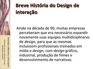 Breve História do Design de interação Ainda na década de 90, muitas empresas perceberam que era necessário expandir novamente suas equipes multidiciplinares de  design , para que as mesmas incluíssem profissionais treinados em mídia e  design , com  design  gráfico, industrial, produção de filmes e desenvolvimento de narrativas. DESIGN DE INTERAÇÃO  Além da Interação  Homem-Computador Jennifer Preece / Yvonne Rogers / Helen Sharp 