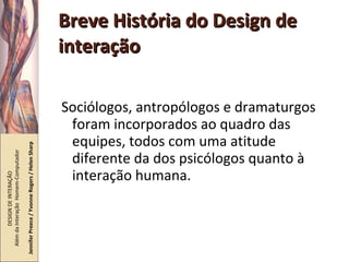 Breve História do Design de interação Sociólogos, antropólogos e dramaturgos foram incorporados ao quadro das equipes, todos com uma atitude diferente da dos psicólogos quanto à interação humana. DESIGN DE INTERAÇÃO  Além da Interação  Homem-Computador Jennifer Preece / Yvonne Rogers / Helen Sharp 