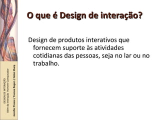 O que é Design de interação? Design de produtos interativos que fornecem suporte às atividades cotidianas das pessoas, seja no lar ou no trabalho. DESIGN DE INTERAÇÃO  Além da Interação  Homem-Computador Jennifer Preece / Yvonne Rogers / Helen Sharp 