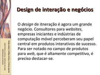 Design de interação e negócios O  design  de itneração é agora um grande negócio. Consultores para  websites , empresas iniciantes e indústrias de computação móvel perceberam seu papel central em produtos interativos de sucesso. Para ser notado no campo de produtos para  web , que é altamente competitivo, é preciso destacar-se. DESIGN DE INTERAÇÃO  Além da Interação  Homem-Computador Jennifer Preece / Yvonne Rogers / Helen Sharp 