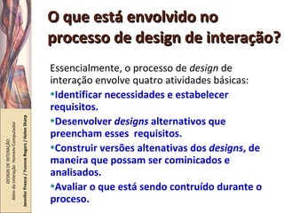 O que está envolvido no processo de design de interação? Essencialmente, o processo de  design  de interação envolve quatro atividades básicas: Identificar necessidades e estabelecer requisitos. Desenvolver  designs  alternativos que preencham esses  requisitos. Construir versões altenativas dos  designs , de maneira que possam ser cominicados e analisados. Avaliar o que está sendo contruído durante o proceso. DESIGN DE INTERAÇÃO  Além da Interação  Homem-Computador Jennifer Preece / Yvonne Rogers / Helen Sharp 