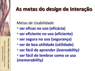 As metas do  design  de interação Metas de Usabilidade ser eficaz no uso (eficácia) ser eficiente no uso (eficiente) ser segura no uso (segurança) ser de boa utilidade (utilidade) ser fácil de aprender ( learnability) ser fácil de lembrar como se usa ( memorability) DESIGN DE INTERAÇÃO  Além da Interação  Homem-Computador Jennifer Preece / Yvonne Rogers / Helen Sharp 