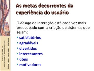 As metas decorrentes da experiência do usuário O  design  de interação está cada vez mais preocupado com a criação de sistemas que sejam: satisfatórios agradáveis divertidos interessantes úteis motivadores DESIGN DE INTERAÇÃO  Além da Interação  Homem-Computador Jennifer Preece / Yvonne Rogers / Helen Sharp 