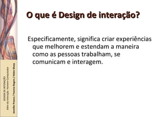 O que é Design de interação? Especificamente, significa criar experiências que melhorem e estendam a maneira como as pessoas trabalham, se comunicam e interagem. DESIGN DE INTERAÇÃO  Além da Interação  Homem-Computador Jennifer Preece / Yvonne Rogers / Helen Sharp 