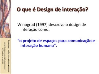 O que é Design de interação? Winograd (1997) descreve o design de interação como: “ o projeto de espaços para comunicação e interação humana”. DESIGN DE INTERAÇÃO  Além da Interação  Homem-Computador Jennifer Preece / Yvonne Rogers / Helen Sharp 
