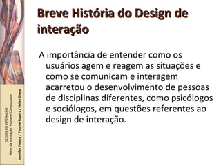 Breve História do Design de interação A importância de entender como os usuários agem e reagem as situações e como se comunicam e interagem acarretou o desenvolvimento de pessoas de disciplinas diferentes, como psicólogos e sociólogos, em questões referentes ao design de interação.  DESIGN DE INTERAÇÃO  Além da Interação  Homem-Computador Jennifer Preece / Yvonne Rogers / Helen Sharp 