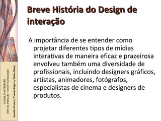 Breve História do Design de interação A importância de se entender como projetar diferentes tipos de mídias interativas de maneira eficaz e prazeirosa envolveu também uma diversidade de profissionais, incluindo designers gráficos, artístas, animadores, fotógrafos, especialistas de cinema e designers de produtos. DESIGN DE INTERAÇÃO  Além da Interação  Homem-Computador Jennifer Preece / Yvonne Rogers / Helen Sharp 