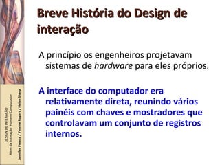 Breve História do Design de interação A princípio os engenheiros projetavam sistemas de  hardware  para eles próprios. A interface do computador era relativamente direta, reunindo vários painéis com chaves e mostradores que controlavam um conjunto de registros internos. DESIGN DE INTERAÇÃO  Além da Interação  Homem-Computador Jennifer Preece / Yvonne Rogers / Helen Sharp 