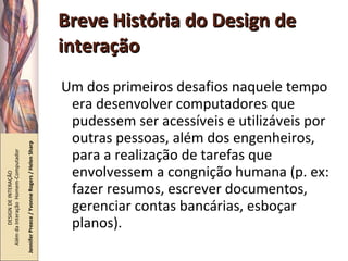 Breve História do Design de interação Um dos primeiros desafios naquele tempo era desenvolver computadores que pudessem ser acessíveis e utilizáveis por outras pessoas, além dos engenheiros, para a realização de tarefas que envolvessem a congnição humana (p. ex: fazer resumos, escrever documentos, gerenciar contas bancárias, esboçar planos). DESIGN DE INTERAÇÃO  Além da Interação  Homem-Computador Jennifer Preece / Yvonne Rogers / Helen Sharp 