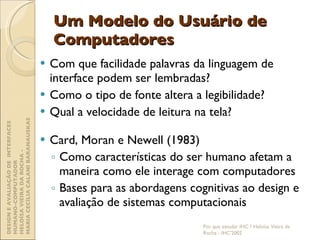 Um Modelo do Usuário de Computadores Com que facilidade palavras da linguagem de interface podem ser lembradas? Como o tipo de fonte altera a legibilidade? Qual a velocidade de leitura na tela? Card, Moran e Newell (1983) Como características do ser humano afetam a maneira como ele interage com computadores Bases para as abordagens cognitivas ao design e avaliação de sistemas computacionais Por que estudar IHC ? Heloísa Vieira da Rocha - IHC'2002 DESIGN E AVALIAÇÃO DE  INTERFACES HUMANO-COMPUTADOR  HELOÍSA VIEIRA DA ROCHA -  MARIA CECÍLIA CALANI BARANAUSKAS 