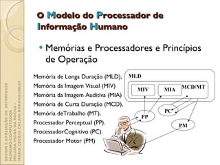 O  M odelo do  P rocessador de  I nformação  H umano Memórias e Processadores e Princípios de Operação Memória de Longa Duração (MLD),  Memória da Imagem Visual (MIV) Memória da Imagem Auditiva (MIA) Memória de Curta Duração (MCD),  Memória deTrabalho (MT),  Processador Perceptual (PP).  ProcessadorCognitivo (PC).  Processador Motor (PM) DESIGN E AVALIAÇÃO DE  INTERFACES HUMANO-COMPUTADOR  HELOÍSA VIEIRA DA ROCHA -  MARIA CECÍLIA CALANI BARANAUSKAS PP PC PM MLD MCD/MT MIA MIV 