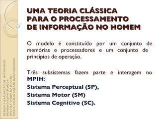 UMA TEORIA CLÁSSICA PARA O PROCESSAMENTO DE INFORMAÇÃO NO HOMEM O modelo é constituído por um conjunto de memórias e processadores e um conjunto de  princípios de operação. Três subsistemas fazem parte e interagem no  MPIH :  Sistema Perceptual (SP),  Sistema Motor (SM)  Sistema Cognitivo (SC).  DESIGN E AVALIAÇÃO DE  INTERFACES HUMANO-COMPUTADOR  HELOÍSA VIEIRA DA ROCHA -  MARIA CECÍLIA CALANI BARANAUSKAS 