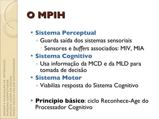 O MPIH Sistema Perceptual Guarda saída dos sistemas sensoriais Sensores e  buffers  associados: MIV, MIA Sistema Cognitivo Usa informação da MCD e da MLD para tomada de decisão Sistema Motor   Viabiliza resposta do Sistema Cognitivo Princípio básico : ciclo Reconhece-Age do Processador Cognitivo DESIGN E AVALIAÇÃO DE  INTERFACES HUMANO-COMPUTADOR  HELOÍSA VIEIRA DA ROCHA -  MARIA CECÍLIA CALANI BARANAUSKAS 