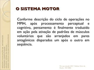 O SISTEMA MOTOR Conforme descrição do ciclo de operações no MPIH, após processamento perceptual e cognitivo, pensamento é finalmente traduzido em ação pela ativação de padrões de músculos voluntários que são arranjados em pares antagônicos disparados um após o outro em seqüência. Por que estudar IHC ? Heloísa Vieira da Rocha - IHC'2002 DESIGN E AVALIAÇÃO DE  INTERFACES HUMANO-COMPUTADOR  HELOÍSA VIEIRA DA ROCHA -  MARIA CECÍLIA CALANI BARANAUSKAS 