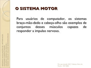 O SISTEMA MOTOR Para usuários de computador, os sistemas braço-mão-dedo e cabeça-olho são exemplos de conjuntos desses músculos capazes de responder a impulso nervoso. Por que estudar IHC ? Heloísa Vieira da Rocha - IHC'2002 DESIGN E AVALIAÇÃO DE  INTERFACES HUMANO-COMPUTADOR  HELOÍSA VIEIRA DA ROCHA -  MARIA CECÍLIA CALANI BARANAUSKAS 