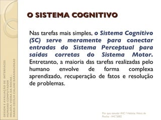 O SISTEMA COGNITIVO Nas tarefas mais simples,  o Sistema Cognitivo (SC) serve meramente para conectar entradas do Sistema Perceptual para saídas corretas do Sistema Motor.  Entretanto, a maioria das tarefas realizadas pelo humano envolve de forma complexa aprendizado, recuperação de fatos e resolução de problemas. Por que estudar IHC ? Heloísa Vieira da Rocha - IHC'2002 DESIGN E AVALIAÇÃO DE  INTERFACES HUMANO-COMPUTADOR  HELOÍSA VIEIRA DA ROCHA -  MARIA CECÍLIA CALANI BARANAUSKAS 