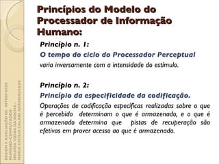 Princípios do Modelo do Processador de Informação Humano: Princípio n. 1:  O tempo do ciclo do Processador Perceptual  varia inversamente com a intensidade do estímulo. Princípio n. 2:  Princípio da especificidade da codificação. Operações de codificação específicas realizadas sobre o que é percebido  determinam o que é armazenado, e o que é armazenado determina que  pistas de recuperação são efetivas em prover acesso ao que é armazenado. DESIGN E AVALIAÇÃO DE  INTERFACES HUMANO-COMPUTADOR  HELOÍSA VIEIRA DA ROCHA -  MARIA CECÍLIA CALANI BARANAUSKAS 
