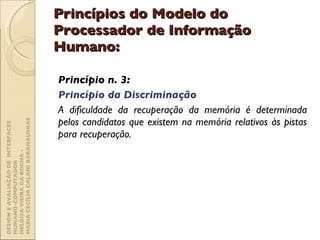 Princípios do Modelo do Processador de Informação Humano: Princípio n. 3:  Princípio da Discriminação A dificuldade da recuperação da memória é determinada pelos candidatos que existem na memória relativos às pistas para recuperação. DESIGN E AVALIAÇÃO DE  INTERFACES HUMANO-COMPUTADOR  HELOÍSA VIEIRA DA ROCHA -  MARIA CECÍLIA CALANI BARANAUSKAS 