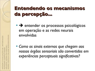 Entendendo os mecanismos da percepção...    entender os processos psicológicos em operação e as redes neurais envolvidas Como os sinais externos que chegam aos nossos órgãos sensoriais são convertidos em experiências perceptuais significativas? DESIGN E AVALIAÇÃO DE  INTERFACES HUMANO-COMPUTADOR  HELOÍSA VIEIRA DA ROCHA -  MARIA CECÍLIA CALANI BARANAUSKAS 