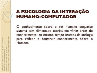 A PSICOLOGIA DA INTERAÇÃO HUMANO-COMPUTADOR O conhecimento sobre o ser humano enquanto sistema tem alimentado teorias em várias áreas do conhecimento; ao mesmo tempo usamos da analogia para refletir e construir conhecimento sobre o Homem. DESIGN E AVALIAÇÃO DE  INTERFACES HUMANO-COMPUTADOR  HELOÍSA VIEIRA DA ROCHA -  MARIA CECÍLIA CALANI BARANAUSKAS 