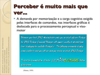 Perceber é muito mais que ver... A demanda por memorização e a carga cognitiva exigida pelas interfaces de comandos, nas interfaces gráficas é deslocada para o processamento perceptual e viso-motor (Shame, 1999) DESIGN E AVALIAÇÃO DE  INTERFACES HUMANO-COMPUTADOR  HELOÍSA VIEIRA DA ROCHA -  MARIA CECÍLIA CALANI BARANAUSKAS 