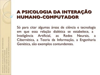 A PSICOLOGIA DA INTERAÇÃO HUMANO-COMPUTADOR Só para citar algumas áreas de ciência e tecnologia em que essa relação dialética se estabelece, a  Inteligência Artificial, as Redes Neurais, a Cibernética, a Teoria da Informação, a Engenharia Genética, são exemplos contundentes. DESIGN E AVALIAÇÃO DE  INTERFACES HUMANO-COMPUTADOR  HELOÍSA VIEIRA DA ROCHA -  MARIA CECÍLIA CALANI BARANAUSKAS 