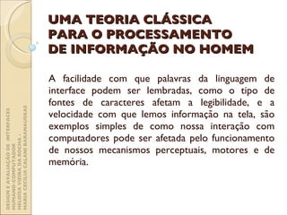 UMA TEORIA CLÁSSICA PARA O PROCESSAMENTO DE INFORMAÇÃO NO HOMEM A facilidade com que palavras da linguagem de interface podem ser lembradas, como o tipo de fontes de caracteres afetam a legibilidade, e a velocidade com que lemos informação na tela, são exemplos simples de como nossa interação com computadores pode ser afetada pelo funcionamento de nossos mecanismos perceptuais, motores e de memória. DESIGN E AVALIAÇÃO DE  INTERFACES HUMANO-COMPUTADOR  HELOÍSA VIEIRA DA ROCHA -  MARIA CECÍLIA CALANI BARANAUSKAS 