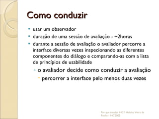Como conduzir usar um observador duração de uma sessão de avaliação - ~2horas durante a sessão de avaliação o avaliador percorre a interface diversas vezes inspecionando as diferentes componentes do diálogo e comparando-as com a lista de princípios de usabilidade o avaliador decide como conduzir a avaliação percorrer a interface pelo menos duas vezes Por que estudar IHC ? Heloísa Vieira da Rocha - IHC'2002 