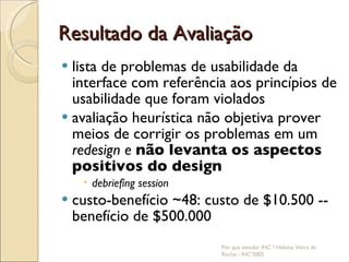 Resultado da Avaliação lista de problemas de usabilidade da interface com referência aos princípios de usabilidade que foram violados avaliação heurística não objetiva prover meios de corrigir os problemas em um  redesign e  não levanta os aspectos positivos do design debriefing session custo-benefício ~48: custo de $10.500 -- benefício de $500.000 Por que estudar IHC ? Heloísa Vieira da Rocha - IHC'2002 