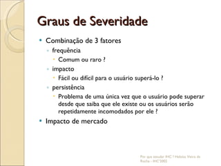 Graus de Severidade Combinação de 3 fatores frequência Comum ou raro ? impacto Fácil ou difícil para o usuário superá-lo ? persistência Problema de uma única vez que o usuário pode superar desde que saiba que ele existe ou os usuários serão repetidamente incomodados por ele ? Impacto de mercado Por que estudar IHC ? Heloísa Vieira da Rocha - IHC'2002 