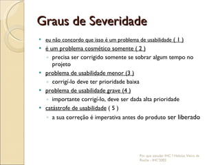Graus de Severidade eu não concordo que isso é um problema de usabilidade  ( 1 ) é um problema cosmético somente ( 2 ) precisa ser corrigido somente se sobrar algum tempo no projeto problema de usabilidade menor (3 ) corrigí-lo deve ter prioridade baixa problema de usabilidade grave (4 ) importante corrigí-lo, deve ser dada alta prioridade catástrofe de usabilidade  ( 5 ) a sua correção é imperativa antes do produto  ser liberado  Por que estudar IHC ? Heloísa Vieira da Rocha - IHC'2002 