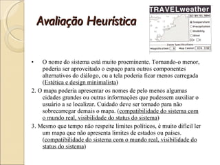 Avaliação Heurística O nome do sistema está muito proeminente. Tornando-o menor, poderia ser aproveitado o espaço para outros componentes alternativos do diálogo, ou a tela poderia ficar menos carregada ( Estética e design minimalista ) 2. O mapa poderia apresentar os nomes de pelo menos algumas cidades grandes ou outras informações que pudessem auxiliar o usuário a se localizar. Cuidado deve ser tomado para não sobrecarregar demais o mapa. ( compatibilidade do sistema com o mundo real, visibilidade do status do sistema ) 3. Mesmo que tempo não respeite limites políticos, é muito difícil ler um mapa que não apresenta limites de estados ou países. ( compatibilidade do sistema com o mundo real, visibilidade do status do sistema ) 