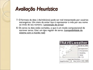 Avaliação Heurística 7. O formato da data ( dia/mês/ano) pode ser mal interpretado por usuários estrangeiros. Um meio de evitar isso é representar o mês por seu nome ao invés de seu número. (  prevenção de erros ) 8. Os zeros na data estão cortados, o que é um modo computacional de escrever zeros. Usar um tipo regular de zeros. ( compatibilidade do sistema com o mundo real) 