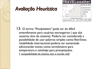 Avaliação Heurística 13.  O termo  “Precipitations”  pode ser de difícil entendimento para usuários estrangeiros ( que são usuários alvo do sistema). Poderia ser considerada a possibilidade de usar palavras simples como  Rain/Snow . Usabilidade internacional poderia ser aumentada adicionando ícones como termômetro para temperatura e  raindrops  para precipitações. (  compatibilidade do sistema com o mundo real ) 
