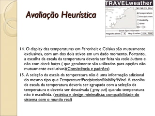 Avaliação Heurística 14. O display das temperaturas em Farenheit e Celsius são mutuamente exclusivos, com um dos dois ativos em um dado momento. Portanto, a escolha da escala da temperatura deveria ser feita via  radio buttons  e não com  check boxes  ( que geralmente são utilizados para opções não mutuamente exclusivas)( Consistência e padrões ) 15. A seleção da escala da temperatura não é uma informação adicional do mesmo tipo que  Temperature/Precipitation/Visibility/Wind . A escolha da escala da temperatura deveria ser agrupada com a seleção da temperatura e deveria ser desativada (  gray out ) quando temperatura não é escolhida. ( estética e design minimalista; compatibilidade do sistema com o mundo real ) 
