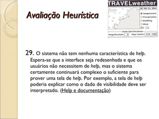 Avaliação Heurística 29.  O sistema não tem nenhuma característica de  help . Espera-se que a interface seja redesenhada e que os usuários não necessitem de  help , mas o sistema certamente continuará complexo o suficiente para prover uma tela de  help . Por exemplo, a tela de  help  poderia explicar como o dado de visibilidade deve ser interpretado. ( Help e documentação ) 