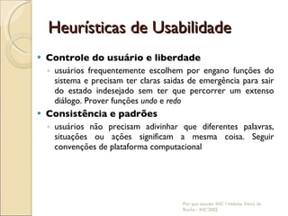 Heurísticas de Usabilidade Controle do usuário e liberdade usuários frequentemente escolhem por engano funções do sistema e precisam ter claras saidas de emergência para sair do estado indesejado sem ter que percorrer um extenso diálogo. Prover funções  undo  e  redo Consistência e padrões usuários não precisam adivinhar que diferentes palavras, situações ou ações significam a mesma coisa. Seguir convenções de plataforma computacional Por que estudar IHC ? Heloísa Vieira da Rocha - IHC'2002 