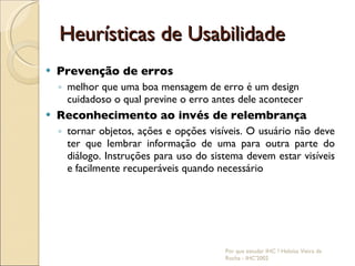 Heurísticas de Usabilidade Prevenção de erros melhor que uma boa mensagem de erro é um design cuidadoso o qual previne o erro antes dele acontecer Reconhecimento ao invés de relembrança tornar objetos, ações e opções visíveis. O usuário não deve ter que lembrar informação de uma para outra parte do diálogo. Instruções para uso do sistema devem estar visíveis e facilmente recuperáveis quando necessário Por que estudar IHC ? Heloísa Vieira da Rocha - IHC'2002 